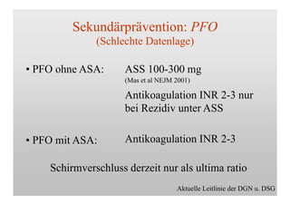 Sekundärprävention: PFO
(Schlechte Datenlage)
• PFO ohne ASA:
• PFO mit ASA:
ASS 100-300 mg
(Mas et al NEJM 2001)
Antikoagulation INR 2-3 nur
bei Rezidiv unter ASS
Antikoagulation INR 2-3
Schirmverschluss derzeit nur als ultima ratio
Aktuelle Leitlinie der DGN u. DSG
 