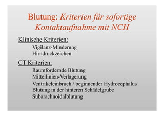 Blutung: Kriterien für sofortige
Kontaktaufnahme mit NCH
Klinische Kriterien:
Vigilanz-Minderung
Hirndruckzeichen
CT Kriterien:
Raumfordernde Blutung
Mittellinien-Verlagerung
Ventrikeleinbruch / beginnender Hydrocephalus
Blutung in der hinteren Schädelgrube
Subarachnoidalblutung
 
