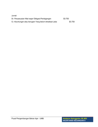Jurnal:
Dr. Penyesuaian Nilai wajar Obligasi-Perdagangan          $3.750
Cr. Keuntungan atau kerugian Yang belum direalisai-Laba            $3.750




Pusat Pengembangan Bahan Ajar - UMB                       Adolpino Nainggolan SE,MSi
                                                          AKUNTANSI KEUANGAN II
 