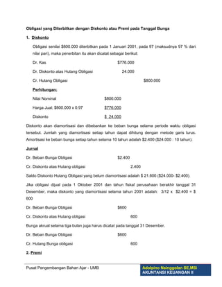 Obligasi yang Diterbitkan dengan Diskonto atau Premi pada Tanggal Bunga

1. Diskonto

   Obligasi senilai $800.000 diterbitkan pada 1 Januari 2001, pada 97 (maksudnya 97 % dari
   nilai pari), maka penerbitan itu akan dicatat sebagai berikut:

   Dr. Kas                                          $776.000

   Dr. Diskonto atas Hutang Obligasi                    24.000

   Cr. Hutang Obligasi                                               $800.000

   Perhitungan:

   Nilai Nominal                             $800.000

   Harga Jual; $800.000 x 0.97               $776.000

   Diskonto                                  $ 24.000

Diskonto akan diamortisasi dan dibebankan ke beban bunga selama periode waktu obligasi
tersebut. Jumlah yang diamortisasi setiap tahun dapat dihitung dengan metode garis lurus.
Amortisasi ke beban bunga setiap tahun selama 10 tahun adalah $2.400 ($24.000 : 10 tahun).

Jurnal

Dr. Beban Bunga Obligasi                            $2.400

Cr. Diskonto atas Hutang obligasi                            2.400

Saldo Diskonto Hutang Obligasi yang belum diamortisasi adalah $ 21.600 ($24.000- $2.400).

Jika obligasi dijual pada 1 Oktober 2001 dan tahun fiskal perusahaan berakhir tanggal 31
Desember, maka diskonto yang diamortisasi selama tahun 2001 adalah: 3/12 x $2.400 = $
600

Dr. Beban Bunga Obligasi                            $600

Cr. Diskonto atas Hutang obligasi                            600

Bunga akrual selama tiga bulan juga harus dicatat pada tanggal 31 Desember.

Dr. Beban Bunga Obligasi                            $600

Cr. Hutang Bunga obligasi                                    600

2. Premi


Pusat Pengembangan Bahan Ajar - UMB                                  Adolpino Nainggolan SE,MSi
                                                                     AKUNTANSI KEUANGAN II
 