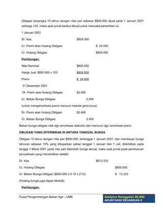 Obligasi berjangka 10 tahun dengan nilai pari sebesar $800.000 dijual pada 1 Januari 2001
 seharga 103, maka ayat jurnal berikut dibuat untuk mencatat penerbitan ini:

 1 Januari 2001

 Dr. Kas                                   $824.000

 Cr. Premi Atas Hutang Obligasi                             $ 24.000

 Cr. Hutang Obligasi                                        $800.000

 Perhitungan:

 Nilai Nominal                             $800.000

 Harga Jual: $800.000 x 103                $824.000

 Premi                                     $ 24.000

  31 Desember 2001

  Dr. Premi atas Hutang Obligasi           $2.400

 Cr. Beban Bunga Obligasi                           2.400

 (untuk mengamortisasi premi menurut metode garis-lurus)

 Dr. Premi atas Hutang Obligasi            $2.400

 Cr. Beban Bunga Obligasi                           2.400

Beban bunga obligasi naik dgn amortisasi diskonto dan menurun dgn amortisasi premi.

OBLIGASI YANG DITERBIKAN DI ANTARA TANGGAL BUNGA

Obligasi 10 tahun dengan nilai pari $800.000, tertanggal 1 Januari 2001, dan membayar bunga
tahunan sebesar 10% yang dibayarkan setiap tanggal 1 Januari dan 1 Juli, diterbitkan pada
tangga 1 Maret 2001 pada nilai pari ditambah bunga akrual, maka ayat jurnal pada pembukuan
perusahaan yang menerbitkan adalah:

Dr. Kas                                                     $813.333

Cr. Hutang Obligasi                                                     $800.000

Cr. Beban Bunga Obligasi ($800.000 x 0.10 x 2/12)                       $ 13.333

(Hutang bunga juga dapat dikredit)

 Perhitungan:


Pusat Pengembangan Bahan Ajar - UMB                              Adolpino Nainggolan SE,MSi
                                                                 AKUNTANSI KEUANGAN II
 