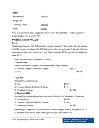 Premi

 Nilai Nominal                       $800.000

 Harga Jual:

  $800.000 x 102%                    $816.000

 Premi                               $16.000

Premi akan diamortisasi dari tanggal penjualan 1 Maret 2001 ($16.000 : 118 bln), bukan dari
tanggal obligasi yaitu 1 Januari 2001.

INVESTASI JANGKA PANJANG
Contoh:
Pada tanggal 1 Janauri 2001 Robinson Co. membeli obligasi 8 % Evermaster Corp bernilai pari
$100.000, dengan membayar $92.278. Obligasi ini jatuh tempo tanggal 1 Januari 2006 dan
bunga dibayar setiap tgl 1 Januari dan 1 Juli. Diskonto sebesar $7.722 memberikan hasil bunga
efektif 10 %.

   Ayat jurnal untuk mencatat investasi ini adalah:
   1 Januari 2001
   Pada Saat Perolehan Obligasi (dicatat berdasarkan harga perehan)
   Dr. Investasi Obligasi-Dimiliki s/d Jt Tempo                           $92.278
   Cr. Kas                                                                      $92.278


   1 Juli 2001
   Mencatat Penerimaan Bunga
   Dr. Kas                                                       $4.000
   Dr. Investasi Obligasi-Dimiliki s/d Jt Tempo                  $ 614
   Cr. Pendapatan Bunga                                                   $.4.614
   31 Desember 2001
   Mencatat Penyesuaian akrual bunga, berhubung Robinson Co. tutup buku 31 Desember
   Dr. Piutang Bunga                                             $4.000
   Dr. Investasi Obligasi-Dimiliki s/d Jt Tempo                  $ 645
   Cr. Pendapatan Bunga                                                   $.4.645

   Pada tanggal 1 Nopember 2005 Robinson Co. menjual obligasi tersebut dengan kurs 99.75
   % ditambah bunga akrual, maka perhitungan dan ayat jurnal adalah sbb:


Pusat Pengembangan Bahan Ajar - UMB                             Adolpino Nainggolan SE,MSi
                                                                AKUNTANSI KEUANGAN II
 