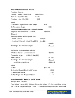 Mencatat Diskonto Periode Berjalan
   Amortisasi Diskonto:
   Diskonto 1 Juli s/d 1 Januari 2006          =$952 (6 Bln)
   1 Juli s/d 1 Nopember 2005                  = 4 Bln
   Amortisasi 4 bln = 4/6 x $952               = $635

   Jurnal:
   Dr. Investasi Obligasi-Dimiliki s/d Jt Tempo                $635
   Cr. Pendapatan Bunga                                               $635
   Perhitungan Keuntungan Atas Penjualan Obligasi
   Harga jual obligasi= 99.75 % x $100.000                     = $99.750
   Dikurangi:
   Nilai Buku Obligasi per 1 Nopember 2005:
   - Jumlah Tercatat                                     =$99.048
   - Amortisasi Diskonto (1 Juli s/d 1 Nop 2005)         =$   635
                                                                      =$99.863
   Keuntungan atas Penjualan Obligasi                                 =$     67


   Perhitungan Jumlah Kas Yang Diterima
   Nilai Buku obligasi + Amortisasi diskonto                          =$99.863
   Pendapatan bunga          (1 Juli s/d Nop 2005)
   = 4/6 x $4.000                                                     =$ 2.667
   Keuntungan atas Penjualan Obligasi                                 =$     67
       Jumlah kas yang diterima                                       =$102.417

   Jurnal
   Dr. Kas                                                     $102.417
   Cr. Investasi Obligasi-Dimiliki s/d Jt Tempo                         $99.83
   Cr. Pendapatan Bunga                                                 $.2.667
   Cr. Keuntungan atas Penjualan Obligasi                               $    67


   SEKURITAS YANG TERSEDIA UNTUK DIJUAL
   Contoh1: Satu Sekuritas
   Pada tanggal 1 Janauri 2001 Robinson Co. membeli obligasi 10% Evermaster Corp. bernilai
   pari $100.000, dengan membayar $108.111. Obligasi ini jatuh tempo tanggal 1 Januari 2006


Pusat Pengembangan Bahan Ajar - UMB                                   Adolpino Nainggolan SE,MSi
                                                                      AKUNTANSI KEUANGAN II
 