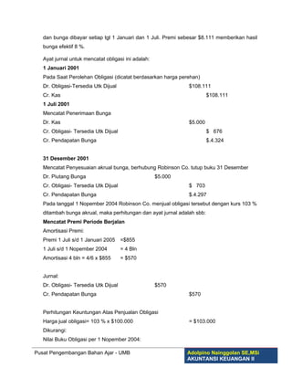 dan bunga dibayar setiap tgl 1 Januari dan 1 Juli. Premi sebesar $8.111 memberikan hasil
   bunga efektif 8 %.

   Ayat jurnal untuk mencatat obligasi ini adalah:
   1 Januari 2001
   Pada Saat Perolehan Obligasi (dicatat berdasarkan harga perehan)
   Dr. Obligasi-Tersedia Utk Dijual                            $108.111
   Cr. Kas                                                               $108.111
   1 Juli 2001
   Mencatat Penerimaan Bunga
   Dr. Kas                                                     $5.000
   Cr. Obligasi- Tersedia Utk Dijual                                     $ 676
   Cr. Pendapatan Bunga                                                  $.4.324


   31 Desember 2001
   Mencatat Penyesuaian akrual bunga, berhubung Robinson Co. tutup buku 31 Desember
   Dr. Piutang Bunga                                 $5.000
   Cr. Obligasi- Tersedia Utk Dijual                           $ 703
   Cr. Pendapatan Bunga                                        $.4.297
   Pada tanggal 1 Nopember 2004 Robinson Co. menjual obligasi tersebut dengan kurs 103 %
   ditambah bunga akrual, maka perhitungan dan ayat jurnal adalah sbb:
   Mencatat Premi Periode Berjalan
   Amortisasi Premi:
   Premi 1 Juli s/d 1 Januari 2005     =$855
   1 Juli s/d 1 Nopember 2004          = 4 Bln
   Amortisasi 4 bln = 4/6 x $855       = $570


   Jurnal:
   Dr. Obligasi- Tersedia Utk Dijual                 $570
   Cr. Pendapatan Bunga                                        $570


   Perhitungan Keuntungan Atas Penjualan Obligasi
   Harga jual obligasi= 103 % x $100.000                       = $103.000
   Dikurangi:
   Nilai Buku Obligasi per 1 Nopember 2004:

Pusat Pengembangan Bahan Ajar - UMB                           Adolpino Nainggolan SE,MSi
                                                              AKUNTANSI KEUANGAN II
 