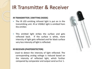 IR TRANSMITTER ( EMITTING DIODE)
 The IR LED emitting infrared light is put on in the
transmitting unit. IR or VISIBLE light is emitted from
the emitter.
 This emitted light strikes the surface and gets
reflected back. If the surface is white, more
intensity of light gets reflected and for black surface
very less intensity of light is reflected.
IR RECEIVER (PHOTODETECTOR)
Used to detect the intensity of light reflected. The
corresponding analog voltage is induced based on
the intensity of reflected light, which further
compared by comparator and output send as 0 or 1.
IR Transmitter & Receiver
 