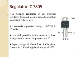 Regulator IC 7805
12
 A voltage regulator is an electrical
regulator designed to automatically maintain
a constant voltage level.
It converts a positive voltage (7-29V) to
+5 volts.
Heat sink provided in the center to release
heat generated due to drop across the IC.
 Input voltage of about 5 to 18 V is given,
Ground is 0 V and regulated output of +5V.
 