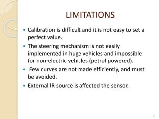 LIMITATIONS
 Calibration is difficult and it is not easy to set a
perfect value.
 The steering mechanism is not easily
implemented in huge vehicles and impossible
for non-electric vehicles (petrol powered).
 Few curves are not made efficiently, and must
be avoided.
 External IR source is affected the sensor.
22
 