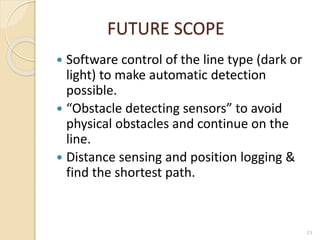 FUTURE SCOPE
 Software control of the line type (dark or
light) to make automatic detection
possible.
 “Obstacle detecting sensors” to avoid
physical obstacles and continue on the
line.
 Distance sensing and position logging &
find the shortest path.
23
 