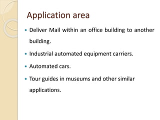 Application area
 Deliver Mail within an office building to another
building.
 Industrial automated equipment carriers.
 Automated cars.
 Tour guides in museums and other similar
applications.
 