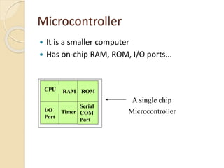 Microcontroller
 It is a smaller computer
 Has on-chip RAM, ROM, I/O ports...
RAM ROM
I/O
Port
Timer
Serial
COM
Port
Microcontroller
CPU
A single chip
 