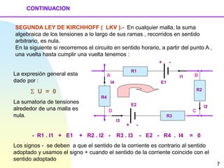 CONTINUACION
SEGUNDA LEY DE KIRCHHOFF ( LKV ).- En cualquier malla, la suma
algebraica de los tensiones a lo largo de sus ramas , recorridos en sentido
arbitrario, es nula.
En la siguiente si recorremos el circuito en sentido horario, a partir del punto A ,
una vuelta hasta cumplir una vuelta tenemos :
- R1 . I1 + E1 + R2 . I2 - R3 . I3 - E2 - R4 . I4 = 0
Los signos - se deben a que el sentido de la corriente es contrario al sentido
adoptado y usamos el signo + cuando el sentido de la corriente coincide con el
sentido adoptado
A B
D C
R1
R3
R4
R2
I1
I4
I3
I2
E1
E2
+ -
+ -
La expresión general esta
dado por :
 U = 0
La sumatoria de tensiones
alrededor de una malla es
nula.
7
 
