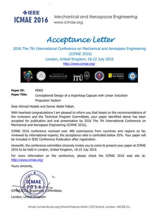 Mechanical and Aerospace Engineering
www.icmae.org
Email: icmae@sciei.org|Strand Palace Hotel |372 Strand, London, WC2R 0JJ
Acceptance Letter
2016 The 7th International Conference on Mechanical and Aerospace Engineering
(ICMAE 2016)
London, United Kingdom, 18-22 July 2016
http://www.icmae.org/
Paper ID: M069
Paper Title: Conceptional Design of a Hyperloop Capsule with Linear Induction
Propulsion System
Dear Ahmed Hodaib and Samar Abdel Fattah,
With heartiest congratulations I am pleased to inform you that based on the recommendations of
the reviewers and the Technical Program Committees, your paper identified above has been
accepted for publication and oral presentation by 2016 The 7th International Conference on
Mechanical and Aerospace Engineering (ICMAE 2016).
ICMAE 2016 conference received over 400 submissions from countries and regions so far,
reviewed by international experts; the acceptance ratio is controlled below 35%. Your paper will
be included in IEEE Conference Publication after registration.
Herewith, the conference committee sincerely invites you to come to present your paper at ICMAE
2016 to be held in London, United Kingdom, 18-22 July 2016
For more information on the conference, please check the ICMAE 2016 web site at:
http://www.icmae.org/
Yours sincerely,
ICMAE 2016 Organizing Committees
London, United Kingdom
 