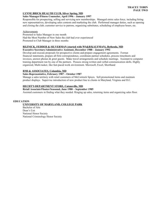 TRACEY TOBIN
PAGE TWO
LYNNE BRICK HEALTH CLUB, Silver Spring, MD
Sales Manager/Fitness Counselor, April 1996 – January 1997
Responsible for prospecting, selling and servicing new memberships. Managed entire sales force, including hiring
new representatives, developing sales contests and marketing the club. Performed manager duties, such as opening
and closing the club, customer service to patrons, organizing substitutes, scheduling of employee hours, etc.
Achievements
Promoted to Sales Manager in one month
Had the Most Number of New Sales the club had ever experienced
Promoted to Club Manager in three months
REZNICK, FEDDER & SILVERMAN (started with WS&B/KAUFMAN), Bethesda, MD
Executive Secretary/Administrative Assistant, December 1988 – January 1992
Develop and execute proposals for prospective clients and prepare engagement agreements. Format
financial statements, prepare all firm correspondence, coordinate partner schedules, process timesheets and
invoices, answer phones & greet guests. Make travel arrangements and schedule meetings. Assistant to computer
training department run by one of the partners. Possess strong written and verbal communication skills. Highly
organized, Multi-tasker, like fast-paced work environment. Microsoft, Excel, Shorthand
RMI & ASSOCIATES, Columbia, MD
Sales Representative, February 1987 – October 1987
Manage a sales territory with retail customers of McCormick Spices. Sell promotional items and maintain
product displays. Supervise introduction of new product line to clients in Maryland, Virginia and D.C.
HECHT'S DEPARTMENT STORE, Catonsville, MD
Retail Associate/Floater/Seasonal, June 1980 – September 1985
Assisted customers in finding what they needed. Ringing up sales, returning items and organizing sales floor.
EDUCATION
UNIVERSITY OF MARYLAND, COLLEGE PARK
Bachelor of Arts
Dean’s List
National Honor Society
National Criminology Honor Society
 