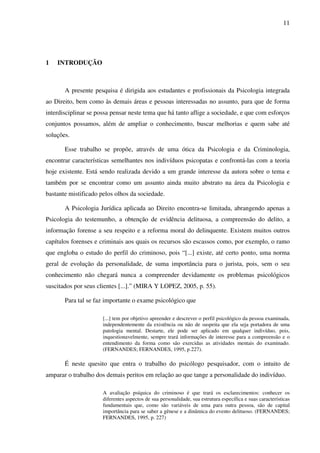 11
1 INTRODUÇÃO
A presente pesquisa é dirigida aos estudantes e profissionais da Psicologia integrada
ao Direito, bem como às demais áreas e pessoas interessadas no assunto, para que de forma
interdisciplinar se possa pensar neste tema que há tanto aflige a sociedade, e que com esforços
conjuntos possamos, além de ampliar o conhecimento, buscar melhorias e quem sabe até
soluções.
Esse trabalho se propõe, através de uma ótica da Psicologia e da Criminologia,
encontrar características semelhantes nos indivíduos psicopatas e confrontá-las com a teoria
hoje existente. Está sendo realizada devido a um grande interesse da autora sobre o tema e
também por se encontrar como um assunto ainda muito abstrato na área da Psicologia e
bastante mistificado pelos olhos da sociedade.
A Psicologia Jurídica aplicada ao Direito encontra-se limitada, abrangendo apenas a
Psicologia do testemunho, a obtenção de evidência delituosa, a compreensão do delito, a
informação forense a seu respeito e a reforma moral do delinquente. Existem muitos outros
capítulos forenses e criminais aos quais os recursos são escassos como, por exemplo, o ramo
que engloba o estudo do perfil do criminoso, pois “[...] existe, até certo ponto, uma norma
geral de evolução da personalidade, de suma importância para o jurista, pois, sem o seu
conhecimento não chegará nunca a compreender devidamente os problemas psicológicos
suscitados por seus clientes [...].” (MIRA Y LOPEZ, 2005, p. 55).
Para tal se faz importante o exame psicológico que
[...] tem por objetivo apreender e descrever o perfil psicológico da pessoa examinada,
independentemente da existência ou não de suspeita que ela seja portadora de uma
patologia mental. Destarte, ele pode ser aplicado em qualquer indivíduo, pois,
inquestionavelmente, sempre trará informações de interesse para a compreensão e o
entendimento da forma como são exercidas as atividades mentais do examinado.
(FERNANDES; FERNANDES, 1995, p.227).
É neste quesito que entra o trabalho do psicólogo pesquisador, com o intuito de
amparar o trabalho dos demais peritos em relação ao que tange a personalidade do indivíduo.
A avaliação psíquica do criminoso é que trará os esclarecimentos: conhecer os
diferentes aspectos de sua personalidade, sua estrutura específica e suas características
fundamentais que, como são variáveis de uma para outra pessoa, são de capital
importância para se saber a gênese e a dinâmica do evento delituoso. (FERNANDES;
FERNANDES, 1995, p. 227)
 
