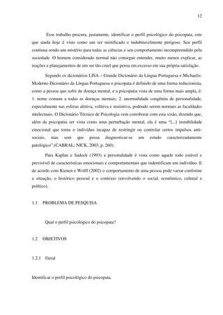 12
Esse trabalho procura, justamente, identificar o perfil psicológico do psicopata, este
que ainda hoje é visto como um ser mistificado e indubitavelmente perigoso. Seu perfil
continua sendo um mistério para todas as ciências e seu comportamento incompreendido pela
sociedade. O homem considerado normal não consegue entender, muito menos explicar, as
reações e planejamentos de um ser tão cruel que pensa em excesso em sua própria satisfação.
Segundo os dicionários LISA – Grande Dicionário da Língua Portuguesa e Michaelis:
Moderno Dicionário da Língua Portuguesa o psicopata é definido de uma forma reducionista,
como a pessoa que sofre de doença mental, e a psicopatia vista de uma forma mais ampla, é:
1. nome comum a todas as doenças mentais; 2. anormalidade congênita de personalidade,
especialmente nas esferas afetiva, volitiva e instintiva, podendo serem normais as faculdades
intelectuais. O Dicionário Técnico de Psicologia vem corroborar com esta visão, dizendo que,
além da psicopatia ser vista como uma perturbação mental, ela é uma “[...] instabilidade
emocional que torna o indivíduo incapaz de restringir ou controlar certos impulsos anti-
sociais, mas sem que possa diagnosticar-se um estado caracterizadamente
patológico”.(CABRAL; NICK, 2003, p. 260).
Para Kaplan e Sadock (1993) a personalidade é vista como aquele todo estável e
previsível de características emocionais e comportamentais que indentificam um indivíduo. E
de acordo com Kienen e Wolff (2002) o comportamento de uma pessoa pode variar conforme
a situação, o histórico pessoal e o contexto (envolvendo o social, econômico, cultutal e
político).
1.1 PROBLEMA DE PESQUISA
Qual o perfil psicológico do psicopata?
1.2 OBJETIVOS
1.2.1 Geral
Identificar o perfil psicológico do psicopata.
 
