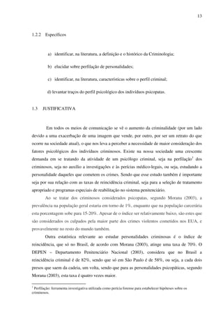13
1.2.2 Específicos
a) identificar, na literatura, a definição e o histórico da Criminologia;
b) elucidar sobre perfilação de personalidades;
c) identificar, na literatura, características sobre o perfil criminal;
d) levantar traços do perfil psicológico dos indivíduos psicopatas.
1.3 JUSTIFICATIVA
Em todos os meios de comunicação se vê o aumento da criminalidade (por um lado
devido a uma exacerbação de uma imagem que vende, por outro, por ser um retrato do que
ocorre na sociedade atual), o que nos leva a perceber a necessidade de maior consideração dos
fatores psicológicos dos indivíduos criminosos. Existe na nossa sociedade uma crescente
demanda em se tratando da atividade de um psicólogo criminal, seja na perfilação1
dos
criminosos, seja no auxílio a investigações e às perícias médico-legais, ou seja, estudando a
personalidade daqueles que cometem os crimes. Sendo que esse estudo também é importante
seja por sua relação com as taxas de reincidência criminal, seja para a seleção de tratamento
apropriado e programas especiais de reabilitação no sistema penitenciário.
Ao se tratar dos criminosos considerados psicopatas, segundo Morana (2003), a
prevalência na população geral estaria em torno de 1%, enquanto que na população carcerária
esta porcentagem sobe para 15-20%. Apesar de o índice ser relativamente baixo, são estes que
são considerados os culpados pela maior parte dos crimes violentos cometidos nos EUA, e
provavelmente no resto do mundo também.
Outra estatística relevante ao estudar personalidades criminosas é o índice de
reincidência, que só no Brasil, de acordo com Morana (2003), atinge uma taxa de 70%. O
DEPEN – Departamento Penitenciário Nacional (2003), considera que no Brasil a
reincidência criminal é de 82%, sendo que só em São Paulo é de 58%, ou seja, a cada dois
presos que saem da cadeia, um volta, sendo que para as personalidades psicopáticas, segundo
Morana (2003), esta taxa é quatro vezes maior.
1
Perfilação: ferramenta investigativa utilizada como perícia forense para estabelecer hipóteses sobre os
criminosos.
 