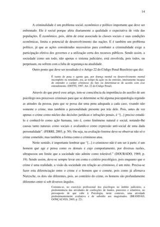 14
A criminalidade é um problema social, econômico e político importante que deve ser
enfrentado. Ele é social porque afeta diariamente a qualidade e expectativa de vida das
populações. É econômico, pois, além de estar associada às classes sociais e suas condições
econômicas, limita o potencial de desenvolvimento das nações. E é também um problema
político, já que as ações consideradas necessárias para combater a criminalidade exige a
participação efetiva dos governos e a utilização certa dos recursos públicos. Sendo assim, a
sociedade como um todo, não apenas o sistema judiciário, está envolvida, pois todos, ou
perpetuam, ou sofrem com a falta de segurança na atualidade.
Outro ponto que deve ser ressaltado é o Artigo 22 do Código Penal Brasileiro que diz:
É isento de pena o agente que, por doença mental ou desenvolvimento mental
incompleto ou retardado, era, ao tempo da ação ou da omissão, inteiramente incapaz
de entender o caráter criminoso do fato ou determinar-se de acordo com esse
entendimento. (DOTTI, 1987, Art. 22 do Código Penal).
Através do que prevê esse artigo, tem-se consciência da importância do auxílio de um
psicólogo nos processos criminais para que se determine se há alguma psicopatologia regendo
as atitudes da pessoa, para que se possa dar uma pena adequada a cada caso, visando não
somente o crime, mas também a personalidade presente por trás dele. Pois, antes de ver
apenas o crime como núcleo das decisões jurídicas e infrações penais, é “[...] preciso estudá-
lo e conhecê-lo como ação humana, isto é, como fenômeno natural e social, notando-lhe
causas tanto naturais como sociais e avaliando-o como expressão anti-social de uma dada
personalidade”. (FERRI, 2003, p. 50). Ou seja, na avaliação forense deve-se observar não só o
crime cometido, mas também a forma como o criminoso atua.
Neste sentido, é importante lembrar que “[...] o criminoso não é um ser à parte; é um
homem que age e pensa como os demais e cujo comportamento, por diversas razões,
ultrapassou um limite que a sociedade não admite como tolerável.” (DOURADO, 1969, p.
19). Sendo assim, deve-se sempre levar em conta o critério psicológico, pois enquanto que o
crime é uma realidade, a visão da sociedade em relação ao criminoso, é um mito. Precisa-se
fazer esta diferenciação entre o crime e o homem que o comete, pois como já afirmava
Nietzsche, os dois são diferentes, pois, ao contrário do crime, os homens são profundamente
diferentes entre si sob diversos ângulos.
Constata-se, no exercício profissional dos psicólogos no âmbito judiciário, a
predominância das atividades de confecções de laudos, pareceres e relatórios, no
pressuposto de que cabe à Psicologia, neste contexto, uma atividade
predominantemente avaliativa e de subsídio aos magistrados. (BRANDÃO;
GONÇALVES, 2005, p. 22).
 