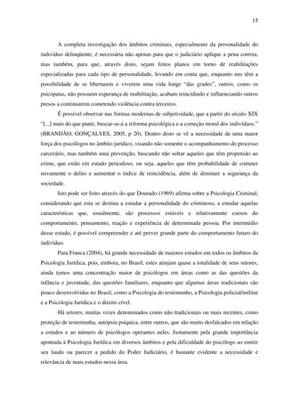 15
A completa investigação dos âmbitos criminais, especialmente da personalidade do
indivíduo delinqüente, é necessária não apenas para que o judiciário aplique a pena correta,
mas também, para que, através disto, sejam feitos planos em torno de reabilitações
especializadas para cada tipo de personalidade, levando em conta que, enquanto uns têm a
possibilidade de se libertarem e viverem uma vida longe “das grades”, outros, como os
psicopatas, não possuem esperança de reabilitação, acabam reincidindo e influenciando outros
presos a continuarem cometendo violência contra terceiros.
É possível observar nas formas modernas de subjetividade, que a partir do século XIX
“[...] mais do que punir, buscar-se-á a reforma psicológica e a correção moral dos indivíduos.”
(BRANDÃO; GONÇALVES, 2005, p 20). Dentro disto se vê a necessidade de uma maior
força dos psicólogos no âmbito jurídico, visando não somente o acompanhamento do processo
carcerário, mas também uma prevenção, buscando não soltar aqueles que têm propensão ao
crime, que estão em estado periculoso, ou seja, aqueles que têm probabilidade de cometer
novamente o delito e aumentar o índice de reincidência, além de diminuir a segurança da
sociedade.
Isto pode ser feito através do que Dourado (1969) afirma sobre a Psicologia Criminal,
considerando que esta se destina a estudar a personalidade do criminoso, a estudar aquelas
características que, usualmente, são processos estáveis e relativamente coesos do
comportamento, pensamento, reação e experiência de determinada pessoa. Por intermédio
desse estudo, é possível compreender e até prever grande parte do comportamento futuro do
indivíduo.
Para Franca (2004), há grande necessidade de maiores estudos em todos os âmbitos da
Psicologia Jurídica, pois, embora, no Brasil, estes atinjam quase a totalidade de seus setores,
ainda temos uma concentração maior de psicólogos em áreas como as das questões da
infância e juventude, das questões familiares, enquanto que algumas áreas tradicionais são
pouco desenvolvidas no Brasil, como a Psicologia do testemunho, a Psicologia policial/militar
e a Psicologia Jurídica e o direito cível.
Há setores, muitas vezes denominados como não tradicionais ou mais recentes, como
proteção de testemunha, autópsia psíquica, entre outros, que são muito desfalcados em relação
a estudos e ao número de psicólogos operantes neles. Justamente pela grande importância
apontada à Psicologia Jurídica em diversos âmbitos e pela dificuldade do psicólogo ao emitir
seu laudo ou parecer a pedido do Poder Judiciário, é bastante evidente a necessidade e
relevância de mais estudos nessa área.
 