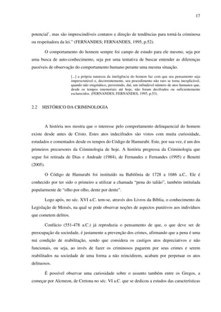 17
potencial’, mas são imprescindíveis contatos e direção de tendências para torná-la criminosa
ou respeitadora da lei.” (FERNANDES; FERNANDES, 1995, p.52).
O comportamento do homem sempre foi campo de estudo para ele mesmo, seja por
uma busca de auto-conhecimento, seja por uma tentativa de buscar entender as diferenças
passíveis de observação do comportamento humano perante uma mesma situação.
[...] a própria natureza da inteligência do homem faz com que seu pensamento seja
imperscrutável e, decorrentemente, seu procedimento não raro se torna inexplicável,
quando não enigmático, persistindo, daí, um infindável número de atos humanos que,
desde os tempos imemoriais até hoje, não foram decifrados ou suficientemente
esclarecidos. (FERNANDES; FERNANDES, 1995, p.53).
2.2 HISTÓRICO DA CRIMINOLOGIA
A história nos mostra que o interesse pelo comportamento delinquencial do homem
existe desde antes de Cristo. Estes atos indecifrados são vistos com muita curiosidade,
estudados e comentados desde os tempos do Código de Hamurabi. Este, por sua vez, é um dos
primeiros precursores da Criminologia de hoje. A história pregressa da Criminologia que
segue foi retirada de Dias e Andrade (1984), de Fernandes e Fernandes (1995) e Benetti
(2005).
O Código de Hamurabi foi instituído na Babilônia de 1728 a 1686 a.C.. Ele é
conhecido por ter sido o primeiro a utilizar a chamada “pena do talião”, também intitulada
popularmente de “olho por olho, dente por dente”.
Logo após, no séc. XVI a.C. tem-se, através dos Livros da Bíblia, o conhecimento da
Legislação de Moisés, na qual se pode observar noções de aspectos punitivos aos indivíduos
que cometem delitos.
Confúcio (551-478 a.C.) já reproduzia o pensamento de que, o que deve ser de
preocupação da sociedade, é justamente a prevenção dos crimes, afirmando que a pena é uma
má condição de reabilitação, sendo que considera os castigos atos depreciativos e não
funcionais, ou seja, ao invés de fazer os criminosos pagarem por seus crimes e serem
reabilitados na sociedade de uma forma a não reincidirem, acabam por perpetuar os atos
delituosos.
É possível observar uma curiosidade sobre o assunto também entre os Gregos, a
começar por Alcmeon, de Cretona no séc. VI a.C. que se dedicou a estudos das características
 