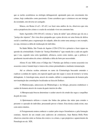 19
que as razões econômicas na etiologia delinquencial, apontando para um crescimento dos
crimes, hoje conhecidos como passionais. Como acreditava que o criminoso era um inimigo
da sociedade, este deveria ser castigado.
Sêneca, em Roma (4 a.C.- 65 d.C.) ao fazer uma análise da ira, observava que esta
seria a propulsora dos crimes e a razão da sociedade viver em constante luta.
Santo Agostinho (354-430 d.C.) retoma a “pena de talião” para afirmar que ela era a
“justiça dos injustos”. Em vista disso propunha que a pena deveria ser uma forma de defesa
social e contribuir para a regeneração do culpado, além de conter uma ameaça e um exemplo,
ou seja, retomava a idéia de reeducação do indivíduo.
Na Idade Média, São Tomás de Aquino (1226-1274) foi o primeiro a fazer reparo na
questão da criminalidade. Criador da “Justiça Distributiva” (que manda dar a cada um aquilo
que é seu, segundo uma certa igualdade), afirmava, assim como muitos, que a pobreza é
geralmente incentivadora do crime e defendia a idéia do furto por necessidade.
Afonso X (séc XIII) criou o Código das 7 Partidas que definia o termo assassínio (ou
assassino como é tratado hoje) e tratava dos crimes premeditados e mediante remuneração.
Até as ciências ocultas entraram no ramo da Criminologia buscando entender e
explicar a conduta do sujeito, em especial aquele que não segue o status de normal e se torna
delinqüente. A Astrologia tenta, através de estudos, definir o comportamento do homem pela
movimentação das constelações localizadas na faixa do Zodíaco.
A Oftalmoscopia, antecessora da Oftalmologia e da Irilogia, procurou estabelecer o
caráter do homem através do exame da parte interior do olho.
A Metoposcopia buscou determinar o caráter através do estudo das rugas e carquilhas
da pele do rosto.
A Quiromancia utilizou o exame das linhas das palmas das mãos para estudar o
presente e o passado do indivíduo, procurando prever o futuro. Esta técnica ainda existe, mas
com outros intuitos.
A Fisiognomonia tentou conhecer o caráter pelos traços fisionômicos e pela formação
craniana. Através de um estudo com cadáveres de criminosos, Juan Batista Della Porte
observou conexões entre as formas dos rostos e os crimes, o que propiciou o aparecimento da
Frenologia no séc. XIX.
 