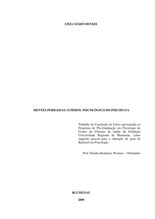 LÍSIA MÁRIS HENSEL
MENTES PERIGOSAS: O PERFIL PSICOLÓGICO DO PSICOPATA
Trabalho de Conclusão de Curso apresentada ao
Programa de Pós-Graduação em Psicologia do
Centro de Ciências da Saúde da Fundação
Universidade Regional de Blumenau, como
requisito parcial para a obtenção do grau de
Bacharel em Psicologia.
Prof. Sionára Bodanese Wouters – Orientador
BLUMENAU
2009
 