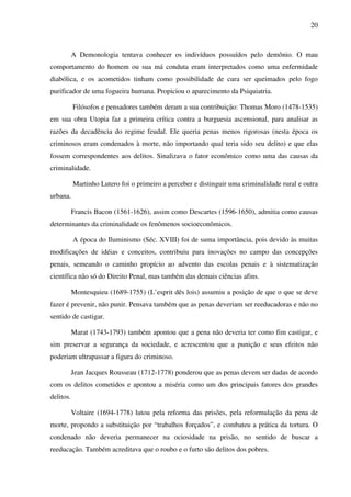 20
A Demonologia tentava conhecer os indivíduos possuídos pelo demônio. O mau
comportamento do homem ou sua má conduta eram interpretados como uma enfermidade
diabólica, e os acometidos tinham como possibilidade de cura ser queimados pelo fogo
purificador de uma fogueira humana. Propiciou o aparecimento da Psiquiatria.
Filósofos e pensadores também deram a sua contribuição: Thomas Moro (1478-1535)
em sua obra Utopia faz a primeira crítica contra a burguesia ascensional, para analisar as
razões da decadência do regime feudal. Ele queria penas menos rigorosas (nesta época os
criminosos eram condenados à morte, não importando qual teria sido seu delito) e que elas
fossem correspondentes aos delitos. Sinalizava o fator econômico como uma das causas da
criminalidade.
Martinho Lutero foi o primeiro a perceber e distinguir uma criminalidade rural e outra
urbana.
Francis Bacon (1561-1626), assim como Descartes (1596-1650), admitia como causas
determinantes da criminalidade os fenômenos socioeconômicos.
A época do Iluminismo (Séc. XVIII) foi de suma importância, pois devido às muitas
modificações de idéias e conceitos, contribuiu para inovações no campo das concepções
penais, semeando o caminho propício ao advento das escolas penais e à sistematização
científica não só do Direito Penal, mas também das demais ciências afins.
Montesquieu (1689-1755) (L’esprit dês lois) assumiu a posição de que o que se deve
fazer é prevenir, não punir. Pensava também que as penas deveriam ser reeducadoras e não no
sentido de castigar.
Marat (1743-1793) também apontou que a pena não deveria ter como fim castigar, e
sim preservar a segurança da sociedade, e acrescentou que a punição e seus efeitos não
poderiam ultrapassar a figura do criminoso.
Jean Jacques Rousseau (1712-1778) ponderou que as penas devem ser dadas de acordo
com os delitos cometidos e apontou a miséria como um dos principais fatores dos grandes
delitos.
Voltaire (1694-1778) lutou pela reforma das prisões, pela reformulação da pena de
morte, propondo a substituição por “trabalhos forçados”, e combateu a prática da tortura. O
condenado não deveria permanecer na ociosidade na prisão, no sentido de buscar a
reeducação. Também acreditava que o roubo e o furto são delitos dos pobres.
 
