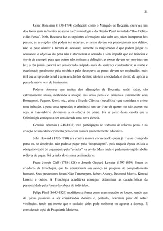 21
Cesar Bonesana (1738-1794) conhecido como o Marquês de Beccaria, escreveu um
dos livros mais influentes no ramo da Criminologia e do Direito Penal intitulado “Dos Delitos
e das Penas”. Nele, Beccaria faz as seguintes afirmações: não cabe aos juízes interpretar leis
penais; as acusações não podem ser secretas; as penas devem ser proporcionais aos delitos;
não se pode admitir a tortura do acusado; somente os magistrados é que podem julgar os
acusados; o objetivo da pena não é atormentar o acusado e sim impedir que ele reincida e
servir de exemplo para que outros não venham a delinqüir; as penas devem ser previstas em
lei; o réu jamais poderá ser considerado culpado antes da sentença condenatória; o roubo é
ocasionado geralmente pela miséria e pelo desespero; as penas devem ser moderadas; mais
útil que a repressão penal é a prevenção dos delitos; não tem a sociedade o direito de aplicar a
pena de morte nem de banimento.
Pode-se observar que muitas das afirmações de Beccaria, senão todas, são
extremamente atuais, norteando a atuação nas áreas penais e criminais. Juntamente com
Romagnosi, Pagano, Rossi, etc., criou a Escola Clássica (metafísica) que considera o crime
uma infração, a pena uma repressão; o criminoso um ser livre de querer, ou não querer, ou
seja, o livre-arbítrio determina a existência do crime. Foi a partir dessa escola que a
Criminolgia começou a ser considerada uma nova ciência.
Geremie Benthan (1748-1832) teve participação no trabalho de reforma penal e na
criação de um estabelecimento penal com caráter eminentemente educativo.
John Howard (1726-1780) era contra manter encarcerado quem já tivesse cumprido
pena ou, se absolvido, não pudesse pagar pela “hospedagem”, pois naquela época existia a
obrigatoriedade de pagamento pela “estadia” na prisão. Mais tarde o parlamento inglês aboliu
o dever de pagar. Foi criador do sistema penitenciário.
Franz Joseph Gall (1758-1828) e Joseph Gaspard Lavater (1797-1859) foram os
criadores da Frenologia, que foi considerada um avanço na pesquisa do comportamento
humano. Seus precursores foram Niko Tembergern, Robert Ardrey, Desmond Morris, Konrad
Lorenz e outros. A Frenologia acreditava conseguir determinar as características da
personalidade pela forma da cabeça do indivíduo.
Felipe Pinel (1645-1826) modificou a forma como eram tratados os loucos, sendo que
de párias passaram a ser considerados doentes e, portanto, deveriam parar de sofrer
violências, tendo em mente que o cuidado deles pode melhorar ou agravar a doença. É
considerado o pai da Psiquiatria Moderna.
 