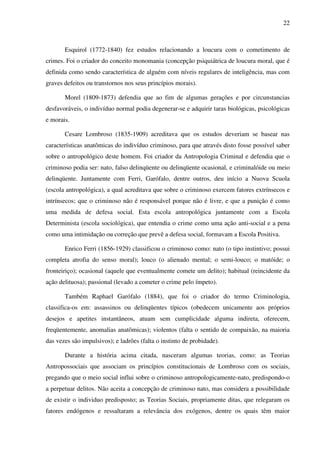 22
Esquirol (1772-1840) fez estudos relacionando a loucura com o cometimento de
crimes. Foi o criador do conceito monomania (concepção psiquiátrica de loucura moral, que é
definida como sendo característica de alguém com níveis regulares de inteligência, mas com
graves defeitos ou transtornos nos seus princípios morais).
Morel (1809-1873) defendia que ao fim de algumas gerações e por circunstancias
desfavoráveis, o indivíduo normal podia degenerar-se e adquirir taras biológicas, psicológicas
e morais.
Cesare Lombroso (1835-1909) acreditava que os estudos deveriam se basear nas
características anatômicas do indivíduo criminoso, para que através disto fosse possível saber
sobre o antropológico deste homem. Foi criador da Antropologia Criminal e defendia que o
criminoso podia ser: nato, falso delinqüente ou delinqüente ocasional, e criminalóide ou meio
delinqüente. Juntamente com Ferri, Garófalo, dentre outros, deu início a Nuova Scuola
(escola antropológica), a qual acreditava que sobre o criminoso exercem fatores extrínsecos e
intrínsecos; que o criminoso não é responsável porque não é livre, e que a punição é como
uma medida de defesa social. Esta escola antropológica juntamente com a Escola
Determinista (escola sociológica), que entendia o crime como uma ação anti-social e a pena
como uma intimidação ou correção que prevê a defesa social, formavam a Escola Positiva.
Enrico Ferri (1856-1929) classificou o criminoso como: nato (o tipo instintivo; possui
completa atrofia do senso moral); louco (o alienado mental; o semi-louco; o matóide; o
fronteiriço); ocasional (aquele que eventualmente comete um delito); habitual (reincidente da
ação delituosa); passional (levado a cometer o crime pelo ímpeto).
Também Raphael Garófalo (1884), que foi o criador do termo Criminologia,
classifica-os em: assassinos ou delinqüentes típicos (obedecem unicamente aos próprios
desejos e apetites instantâneos, atuam sem cumplicidade alguma indireta, oferecem,
freqüentemente, anomalias anatômicas); violentos (falta o sentido de compaixão, na maioria
das vezes são impulsivos); e ladrões (falta o instinto de probidade).
Durante a história acima citada, nasceram algumas teorias, como: as Teorias
Antropossociais que associam os princípios constitucionais de Lombroso com os sociais,
pregando que o meio social influi sobre o criminoso antropologicamente-nato, predispondo-o
a perpetuar delitos. Não aceita a concepção de criminoso nato, mas considera a possibilidade
de existir o individuo predisposto; as Teorias Sociais, propriamente ditas, que relegaram os
fatores endógenos e ressaltaram a relevância dos exógenos, dentre os quais têm maior
 