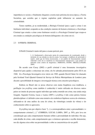 23
importância os sociais; e finalmente chegamos a teoria mais próxima da nossa época, a Teoria
Socialista, que acredita que o regime capitalista pode influenciar no aumento da
criminalidade.
Temos também, já na modernidade, a Biologia Criminal (para a qual o crime é um
fenômeno individual, ocupando-se das condições naturais do homem criminoso), a Sociologia
Criminal (que estuda o crime como fenômeno social) e a Psicologia Criminal (que ocupa-se
em estudar as condições psicológicas do homem delinquente e do crime em si).
2.3 O PERFIL CRIMINAL
O Perfil Criminal é muito útil para o exame pericial, pois
[...] é fundamental a observação atenta do comportamento do examinando, desde o
momento de sua entrada na sala de exame. Isso porque a tendência do periciando é
repetir, ainda que de forma inconsciente, o seu padrão de funcionamento mental,
sobretudo como ele se manifesta no relacionamento interpessoal, o que poderá ser
utilizado como critério de diagnóstico. (MORANA; STONE; ABDALLA-FILHO,
2009).
De acordo com Casoy (2002) o perfil criminal é uma ferramenta investigativa
disponível para ajudar a solucionar um crime, ela foi adotada primeiramente pelos EUA em
1940. Já a Psicologia Investigativa teve início em 1985, quando David Cânter foi chamado
pela Scotland Yard (Quartel General de Serviço da Polícia Metropolitana de Londres) para
discutir a possibilidade de integrar a investigação técnica com conceitos psicológicos.
Embora no Brasil não se possa observar com muita freqüência essa tendência, a
perfilação (ou profiling como também é conhecida) é muito utilizada em diversos outros
países no intuito de procurar aquele indivíduo que tenha cometido um crime, mas ainda esteja
foragido. Segundo Correia, Lucas e Lamia (2007) o profiling é tido como perícia forense
pluridisciplinar e é definido como uma tentativa de estabelecer hipóteses acerca do criminoso,
utilizando-se de uma análise da cena do crime, da vitimologia (estudo da vítima) e do
conhecimento sobre os agressores.
O profiling tem por objetivo fazer “[...] a correnspondência entre a personalidade e o
comportamento criminal [...].” (CORREIA; LUCAS; LAMIA, 2007, p. 595), pois leva em
consideração que cada comportamento humano reflete a personalidade do indivíduo. Ou seja,
cada detalhe do crime, cada comportamento que o criminoso apresenta e escolhe demonstrar,
nos diz alguma coisa sobre sua personalidade e sobre as características de seu perfil.
 