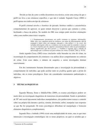 24
Devido ao fato de como a mídia disseminou essa técnica, existe uma crença de que o
perfil nos leva a um criminoso específico, o que não é verdade. Segundo Casoy (2002) o
perfil apenas nos indica um tipo de criminoso.
O perfil criminal envolve o histórico do passado, histórico médico e características
comportamentais do agressor, os quais tentam descrever a pessoa que cometeu o crime,
facilitando a busca da polícia. No modelo do FBI, esse estágio pode envolver orientações
sobre como melhor entrevistar o suspeito.
[...] Freqüentemente encontramos nos perfis criminais as seguintes informações:
idade, raça, sexo, aparência geral do criminoso, seu status de relacionamento, tipo de
ocupação e dados sobre seu emprego, educação e vida militar. [...] As vezes, são
incluídas informações sobre se o criminoso vive na área onde foi cometido o crime ou
se o local é familiar para ele, algumas características básicas sobre sua personalidade e
objetos significantes que deve possuir [...] Também é sugerido aqui o método de
aproximação que o criminoso usa para contatar sua vítima. (CASOY, 2002, p. 38-39).
Ainda segundo Casoy (2002) essas conclusões serão baseadas na cena do crime, na
reconstrução do comportamento do criminoso e na análise desse comportamento no contexto
do crime. Com esses dados, o número de suspeitos a serem investigados diminui
sensivelmente.
Um dos instrumentos bastante disseminados para a investigação da personalidade e
comportamento do indivíduo, que pode auxiliar tanto no profiling quanto após a prisão do
indivíduo, são os testes psicológicos. Estes são considerados instrumentos padronizados e
objetivos.
3 TÉCNICAS POJETIVAS
Segundo Morana, Stone e Abdalla-Filho (2009), os exames psicológicos podem ser
muito úteis na investigação diagnóstica de transtornos de personalidade. Sendo os portadores
de TP2
anti-social tipicamente indivíduos manipuladores, eles podem tentar exercer o controle
sobre sua própria fala durante a perícia, simular, dissimular, enfim, manipular suas respostas
ao que lhe for perguntado. Os testes psicológicos dificultam tal manipulação e fornecem
elementos diagnósticos complementares.
Segundo Dias e Andrade (1994) existe uma multiplicidade de testes, mas os que mais
interessam à investigação criminológica são os testes projetivos, no qual se acredita que o
2
Transtorno de Personalidade
 