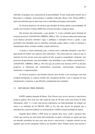 25
indivíduo irá projetar suas características de personalidade. O mais citado pelos autores são o
Rorschach e o Zulliger. Acrescentamos o também conhecido, House, Tree, Person (HTP), o
qual seria utilizado para as entrevistas com os indivíduos psicopatas selecionados.
As técnicas projetivas são técnicas que abordam de forma global a personalidade, de
acordo com Anastasi e Urbina (2000) elas se focam em todo o composto desta.
São técnicas não-estruturadas, o que permite “[...] uma variedade quase ilimitada de
respostas possíveis.”(ANASTASI; URBINA, 2000, p. 338). As autoras ainda acrescentam que
essas técnicas possuem estímulos vagos e ambíguos e instruções breves e gerais, o que
possibilita uma liberdade total ao indivíduo, deixando espaço aberto a todas as fantasias e
interpretações deste, evitando, também, reações defensivas.
A técnica é assim estruturada, pois, a forma como o indivíduo interpreta o que lhe é
apresentado irá refletir seus aspectos mais individuais. “Em outras palavras, espera-se que os
materiais de teste sirvam como uma espécie de tela, na qual os respondentes ‘projetam’ seus
processos de pensamento, suas necessidades, suas ansiedades e seus conflitos característicos.”
(ANASTASI ; URBINA, 2000, p. 338). Ou seja, de acordo com Anastasi (1977) as técnicas
projetivas se interessam por características emocionais, motivacionais, interpessoais,
intelectuais e comportamentais.
As técnicas projetivas são bastante eficazes, pois devido a sua associação com uma
testagem dirsfarçada, os sujeitos testados não conseguem decifrar o que é esperado de suas
interpretações e respostas, o que dificulta a manipulação dos resultados.
3.1 HTP (HOUSE, TREE, PERSON)
O HTP, também chamado de House, Tree, Person (casa, árvore, pessoa), é uma técnica
projetiva gráfica. Este teste tem sido usado há mais de 50 anos como uma forma de obter
informações sobre “[...] como uma pessoa experiencia sua individualidade em relação aos
outros e ao ambiente do lar.”(BUCK, 2003, p. 01). Ou seja, através da projeção que o
indivíduo faz, é possível conhecer as características e conflitos da personalidade do sujeito.
Segundo Buck (2003) o HTP inclui no mínimo duas fases, sendo a primeira não-
verbal, que consiste em uma forma não-estruturada, na qual é solicitado ao sujeito que faça
um desenho acromático de uma casa, uma árvore e uma pessoa; a segunda consiste em um
inquérito que envolve perguntas relativas aos desenhos feitos. Podem existir uma terceira e
 