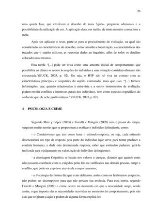 26
uma quarta fase, que envolvem o desenho de mais figuras, perguntas adicionais e a
possibilidade da utilização da cor. A aplicação dura, em média, de trinta minutos a uma hora e
meia.
Após ser aplicado o teste, parte-se para o procedimento de avaliação, na qual são
consideradas as características do desenho, como tamanho e localização, as características dos
traçados que o sujeito utilizou, as respostas dadas ao inquérito, além de todos os detalhes
colocados nos mesmos.
Esta tarefa “[...] pode ser vista como uma amostra inicial de comportamento que
possibilita ao clínico o acesso às reações do indivíduo a uma situação consideravelmente não
estruturada.”(BUCK, 2003, p. 02). Ou seja, o HTP não só visa ter contato com as
características principais e singulares do sujeito examinado, mais que isso, “[...] fornece
informações, que, quando relacionadas à entrevista e a outros instrumentos de avaliação,
podem revelar conflitos e interesses gerais dos indivíduos, bem como aspectos específicos do
ambiente que ele ache problemáticos.” (BUCK, 2003, p. 02).
4 PSICOLOGIA E CRIME
Segundo Mira y López (2005) e Fiorelli e Mangini (2009) com o passar do tempo,
surgiram muitas teorias que se propuseram a explicar o indivíduo delinqüente, como:
- o Condutivismo que tem como lema o estímulo-resposta, ou seja, cada estímulo
desencadeará um tipo de resposta pela parte do indivíduo (que serve para tentar predizer a
conduta humana), e dada esta determinada resposta, saber que estímulos puderam gerá-la
(utilizada para o julgamento ou valorização do indivíduo delinqüente);
- a abordagem Cognitiva se baseia nos valores e crenças, dizendo que quando estes
não possuem coerência com os exigidos pelas leis ou verificados nas demais pessoas, surge o
conflito, que pode ser expresso através de comportamentos;
- a Psicologia da Forma diz que o ato delituoso, assim como os fenômenos psíquicos,
não podem ser decompostos para que não percam sua essência. Para essa teoria, segundo
Fiorelli e Mangini (2009) o crime ocorre no momento em que a necessidade surge, sendo
assim, o que importa são as necessidades ocorridas no momento do comportamento, pois são
elas que originam a ação e podem de alguma forma explicá-lo;
 