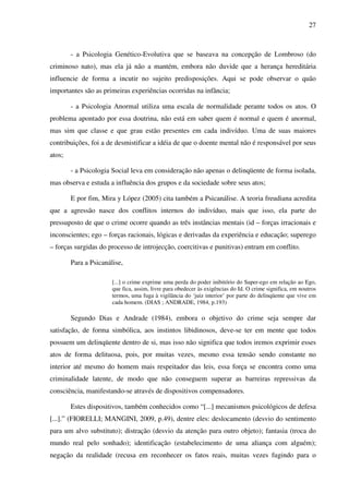 27
- a Psicologia Genético-Evolutiva que se baseava na concepção de Lombroso (do
criminoso nato), mas ela já não a mantém, embora não duvide que a herança hereditária
influencie de forma a incutir no sujeito predisposições. Aqui se pode observar o quão
importantes são as primeiras experiências ocorridas na infância;
- a Psicologia Anormal utiliza uma escala de normalidade perante todos os atos. O
problema apontado por essa doutrina, não está em saber quem é normal e quem é anormal,
mas sim que classe e que grau estão presentes em cada indivíduo. Uma de suas maiores
contribuições, foi a de desmistificar a idéia de que o doente mental não é responsável por seus
atos;
- a Psicologia Social leva em consideração não apenas o delinqüente de forma isolada,
mas observa e estuda a influência dos grupos e da sociedade sobre seus atos;
E por fim, Mira y López (2005) cita também a Psicanálise. A teoria freudiana acredita
que a agressão nasce dos conflitos internos do indivíduo, mais que isso, ela parte do
pressuposto de que o crime ocorre quando as três instâncias mentais (id – forças irracionais e
inconscientes; ego – forças racionais, lógicas e derivadas da experiência e educação; superego
– forças surgidas do processo de introjecção, coercitivas e punitivas) entram em conflito.
Para a Psicanálise,
[...] o crime exprime uma perda do poder inibitório do Super-ego em relação ao Ego,
que fica, assim, livre para obedecer às exigências do Id. O crime significa, em noutros
termos, uma fuga à vigilância do ‘juiz interior’ por parte do delinqüente que vive em
cada homem. (DIAS ; ANDRADE, 1984, p.193)
Segundo Dias e Andrade (1984), embora o objetivo do crime seja sempre dar
satisfação, de forma simbólica, aos instintos libidinosos, deve-se ter em mente que todos
possuem um delinqüente dentro de si, mas isso não significa que todos iremos exprimir esses
atos de forma delituosa, pois, por muitas vezes, mesmo essa tensão sendo constante no
interior até mesmo do homem mais respeitador das leis, essa força se encontra como uma
criminalidade latente, de modo que não conseguem superar as barreiras repressivas da
consciência, manifestando-se através de dispositivos compensadores.
Estes dispositivos, também conhecidos como “[...] mecanismos psicológicos de defesa
[...].” (FIORELLI; MANGINI, 2009, p.49), dentre eles: deslocamento (desvio do sentimento
para um alvo substituto); distração (desvio da atenção para outro objeto); fantasia (troca do
mundo real pelo sonhado); identificação (estabelecimento de uma aliança com alguém);
negação da realidade (recusa em reconhecer os fatos reais, muitas vezes fugindo para o
 