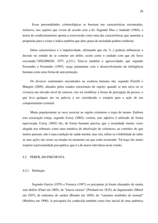 29
Essas personalidades criminológicas se baseiam nas características encontradas,
inclusive, nos sujeitos que vivem de acordo com a lei. Segundo Dias e Andrade (1984), a
teoria do condicionamento aponta a extroversão como uma das características que aumenta a
propensão para o crime e indica também que altos graus de ansiedade podem colaborar.
Outra característica é a impulsividade, afirmando que ela “[...] poderia influenciar a
decisão no sentido de se cometer um delito, assim como o cuidado com que ele fosse
executado.”(FELDMAN, 1977, p.211). Tem-se também a agressividade, que segundo
Fernandes e Fernandes (1995), surge juntamente com o desenvolvimento da inteligência
humana como uma forma de auto-proteção.
Os diversos sentimentos encontrados na essência humana são, segundo Fiorelli e
Mangini (2009), afetados pelos estados emocionais do sujeito: quando se tem raiva ou se
vivencia um elevado nível de estresse, isto irá modificar a forma de percepção da pessoa, o
que leva qualquer ato ou palavra a ser considerado o estopim para a ação de um
comportamento criminal.
Muito popularmente se ouve associar ao sujeito criminoso o traço de insano. Embora
esta associação esteja, segundo Casoy (2002), correta, este adjetivo é utilizado de forma
equivocada. Casoy (2002) diz, de forma bastante precisa, que a insanidade muitas vezes
alegada nos tribunais como uma tentativa de absolvição do criminoso, ao contrário do que
muitos pensam, não é uma condição de saúde mental, mas sim, refere-se à habilidade de saber
se suas ações são certas ou erradas no momento em que estão ocorrendo. Tal traço diz muito
respeito à personalidade psicopática, que é a de maior relevância neste estudo.
4.2 PERFIL DO PSICOPATA
4.2.1 Definição
Segundo Garcia (1979) e Fonseca (1997) os psicopatas já foram chamados de mania
sem delírio (Pinel em 1805), de “loucos morais“ (Prichard em 1835), de degenerados (Morel
em 1857), de enfermos de caráter (Boudet em 1858), de “variantes mórbidos do normal”
(Moebius em 1900). A psicopatia foi conhecida também como fase inicial de uma autêntica
 