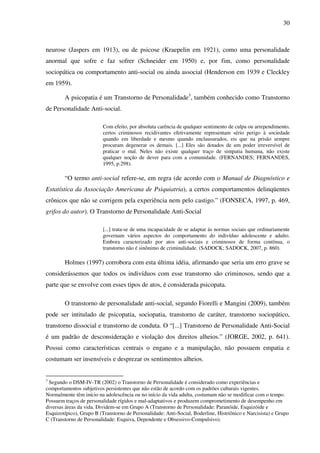 30
neurose (Jaspers em 1913), ou de psicose (Kraepelin em 1921), como uma personalidade
anormal que sofre e faz sofrer (Schneider em 1950) e, por fim, como personalidade
sociopática ou comportamento anti-social ou ainda associal (Henderson em 1939 e Cleckley
em 1959).
A psicopatia é um Transtorno de Personalidade3
, também conhecido como Transtorno
de Personalidade Anti-social.
Com efeito, por absoluta carência de qualquer sentimento de culpa ou arrependimento,
certos criminosos recidivantes efetivamente representam sério perigo à sociedade
quando em liberdade e mesmo quando enclausurados, eis que na prisão sempre
procuram degenerar os demais. [...] Eles são dotados de um poder irreversível de
praticar o mal. Neles não existe qualquer traço de simpatia humana, não existe
qualquer noção de dever para com a comunidade. (FERNANDES; FERNANDES,
1995, p.298).
“O termo anti-social refere-se, em regra (de acordo com o Manual de Diagnóstico e
Estatística da Associação Americana de Psiquiatria), a certos comportamentos delinqüentes
crônicos que não se corrigem pela experiência nem pelo castigo.” (FONSECA, 1997, p. 469,
grifos do autor). O Transtorno de Personalidade Anti-Social
[...] trata-se de uma incapacidade de se adaptar às normas sociais que ordinariamente
governam vários aspectos do comportamento do indivíduo adolescente e adulto.
Embora caracterizado por atos anti-sociais e criminosos de forma contínua, o
transtorno não é sinônimo de criminalidade. (SADOCK; SADOCK, 2007, p. 860).
Holmes (1997) corrobora com esta última idéia, afirmando que seria um erro grave se
considerássemos que todos os indivíduos com esse transtorno são criminosos, sendo que a
parte que se envolve com esses tipos de atos, é considerada psicopata.
O transtorno de personalidade anti-social, segundo Fiorelli e Mangini (2009), também
pode ser intitulado de psicopatia, sociopatia, transtorno de caráter, transtorno sociopático,
transtorno dissocial e transtorno de conduta. O “[...] Transtorno de Personalidade Anti-Social
é um padrão de desconsideração e violação dos direitos alheios.” (JORGE, 2002, p. 641).
Possui como características centrais o engano e a manipulação, não possuem empatia e
costumam ser insensíveis e desprezar os sentimentos alheios.
3
Segundo o DSM-IV-TR (2002) o Transtorno de Personalidade é considerado como experiências e
comportamentos subjetivos persistentes que não estão de acordo com os padrões culturais vigentes.
Normalmente têm início na adolescência ou no início da vida adulta, costumam não se modificar com o tempo.
Possuem traços de personalidade rígidos e mal-adaptativos e produzem comprometimento de desempenho em
diversas áreas da vida. Dividem-se em Grupo A (Transtorno de Personalidade: Paranóide, Esquizóide e
Esquizotípico), Grupo B (Transtorno de Personalidade: Anti-Social, Boderline, Histriônico e Narcisista) e Grupo
C (Transtorno de Personalidade: Esquiva, Dependente e Obsessivo-Compulsivo).
 
