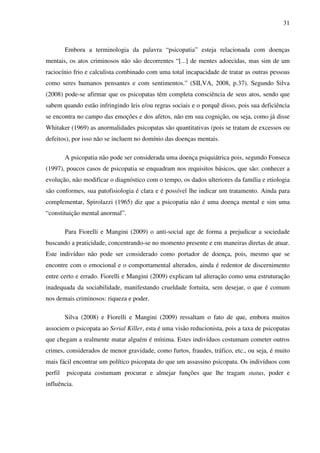 31
Embora a terminologia da palavra “psicopatia” esteja relacionada com doenças
mentais, os atos criminosos não são decorrentes “[...] de mentes adoecidas, mas sim de um
raciocínio frio e calculista combinado com uma total incapacidade de tratar as outras pessoas
como seres humanos pensantes e com sentimentos.” (SILVA, 2008, p.37). Segundo Silva
(2008) pode-se afirmar que os psicopatas têm completa consciência de seus atos, sendo que
sabem quando estão infringindo leis e/ou regras sociais e o porquê disso, pois sua deficiência
se encontra no campo das emoções e dos afetos, não em sua cognição, ou seja, como já disse
Whitaker (1969) as anormalidades psicopatas são quantitativas (pois se tratam de excessos ou
defeitos), por isso não se incluem no domínio das doenças mentais.
A psicopatia não pode ser considerada uma doença psiquiátrica pois, segundo Fonseca
(1997), poucos casos de psicopatia se enquadram nos requisitos básicos, que são: conhecer a
evolução, não modificar o diagnóstico com o tempo, os dados ulteriores da família e etiologia
são conformes, sua patofisiologia é clara e é possível lhe indicar um tratamento. Ainda para
complementar, Spirolazzi (1965) diz que a psicopatia não é uma doença mental e sim uma
“constituição mental anormal”.
Para Fiorelli e Mangini (2009) o anti-social age de forma a prejudicar a sociedade
buscando a praticidade, concentrando-se no momento presente e em maneiras diretas de atuar.
Este indivíduo não pode ser considerado como portador de doença, pois, mesmo que se
encontre com o emocional e o comportamental alterados, ainda é redentor de discernimento
entre certo e errado. Fiorelli e Mangini (2009) explicam tal alteração como uma estruturação
inadequada da sociabilidade, manifestando crueldade fortuita, sem desejar, o que é comum
nos demais criminosos: riqueza e poder.
Silva (2008) e Fiorelli e Mangini (2009) ressaltam o fato de que, embora muitos
associem o psicopata ao Serial Killer, esta é uma visão reducionista, pois a taxa de psicopatas
que chegam a realmente matar alguém é mínima. Estes indivíduos costumam cometer outros
crimes, considerados de menor gravidade, como furtos, fraudes, tráfico, etc., ou seja, é muito
mais fácil encontrar um político psicopata do que um assassino psicopata. Os indivíduos com
perfil psicopata costumam procurar e almejar funções que lhe tragam status, poder e
influência.
 