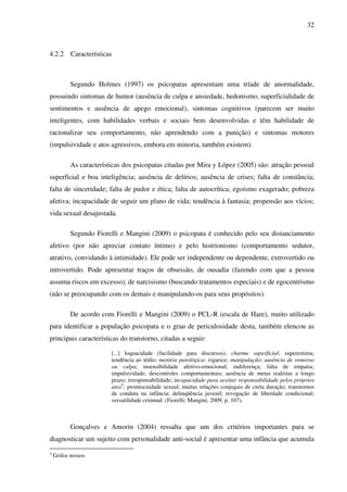 32
4.2.2 Características
Segundo Holmes (1997) os psicopatas apresentam uma tríade de anormalidade,
possuindo sintomas de humor (ausência de culpa e ansiedade, hedonismo, superficialidade de
sentimentos e ausência de apego emocional), sintomas cognitivos (parecem ser muito
inteligentes, com habilidades verbais e sociais bem desenvolvidas e têm habilidade de
racionalizar seu comportamento, não aprendendo com a punição) e sintomas motores
(impulsividade e atos agressivos, embora em minoria, também existem).
As características dos psicopatas citadas por Mira y López (2005) são: atração pessoal
superficial e boa inteligência; ausência de delírios; ausência de crises; falta de constância;
falta de sinceridade; falta de pudor e ética; falta de autocrítica; egoísmo exagerado; pobreza
afetiva; incapacidade de seguir um plano de vida; tendência à fantasia; propensão aos vícios;
vida sexual desajustada.
Segundo Fiorelli e Mangini (2009) o psicopata é conhecido pelo seu distanciamento
afetivo (por não apreciar contato íntimo) e pelo histrionismo (comportamento sedutor,
atrativo, convidando à intimidade). Ele pode ser independente ou dependente, extrovertido ou
introvertido. Pode apresentar traços de obsessão, de ousadia (fazendo com que a pessoa
assuma riscos em excesso), de narcisismo (buscando tratamentos especiais) e de egocentrismo
(não se preocupando com os demais e manipulando-os para seus propósitos).
De acordo com Fiorelli e Mangini (2009) o PCL-R (escala de Hare), muito utilizado
para identificar a população psicopata e o grau de periculosidade desta, também elencou as
principais características do transtorno, citadas a seguir:
[...] loquacidade (facilidade para discursos); charme superficial; superestima;
tendência ao tédio; mentira patológica; vigarice; manipulação; ausência de remorso
ou culpa; insensibilidade afetivo-emocional; indiferença; falta de empatia;
impulsividade; descontroles comportamentais; ausência de metas realistas a longo
prazo; irresponsabilidade; incapacidade para aceitar responsabilidade pelos próprios
atos4
; promiscuidade sexual; muitas relações conjugais de curta duração; transtornos
de conduta na infância; delinqüência juvenil; revogação de liberdade condicional;
versatilidade criminal. (Fiorelli; Mangini, 2009. p. 107).
Gonçalves e Amorin (2004) ressalta que um dos critérios importantes para se
diagnosticar um sujeito com personalidade anti-social é apresentar uma infância que acumula
4
Grifos nossos
 