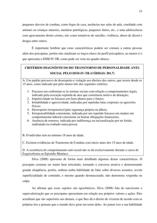 33
pequenos desvios de conduta, como fugas de casa, ausências nas salas de aula, crueldade com
animais ou crianças menores, mentiras patológicas, pequenos furtos, etc., e uma adolescência
com agravamento destes crimes, tais como tentativas de suicídio, violência, abuso de álcool e
drogas entre outros.
É importante lembrar que estas características podem ser comuns a outras pessoas
além dos psicopatas, porém elas sinalizam os traços-chave do perfil psicopático, ao menos é o
que apresenta o DSM IV-TR, como pode ser visto no quadro abaixo.
CRITÉRIOS DIAGNÓSTICOS DO TRANSTORNO DE PERSONALIDADE ANTI-
SOCIAL PELO DSM-IV-TR (CÓDIGO: 301.7)
A. Um padrão pervasivo de desrespeito e violação aos direitos dos outros, que ocorre desde os
15 anos, como indicado por pelo menos três dos seguintes critérios:
1. Fracasso em conformar-se às normas sociais com relação a comportamentos legais,
indicado pela execução repetida de atos que constituem motivo de detenção;
2. Impulsividade ou fracasso em fazer planos para o futuro;
3. Irritabilidade e agressividade, indicadas por repetidas lutas corporais ou agressões
físicas;
4. Desrespeito irresponsável pela segurança própria ou alheia;
5. Irresponsabilidade consistente, indicada por um repetido fracasso em manter um
comportamento laboral consistente ou honrar obrigações financeiras;
6. Ausência de remorso, indicada por indiferença ou racionalização por ter ferido,
maltratado ou roubado outra pessoa.
B. O indivíduo tem no mínimo 18 anos de idade.
C. Existem evidências de Transtorno de Conduta com início antes dos 15 anos de idade.
D. A ocorrência do comportamento anti-social não se dá exclusivamente durante o curso de
Esquizofrenia ou Episódio Maníaco.
Silva (2008) apresenta de forma mais detalhada algumas destas características. O
psicopata costuma ser muito bem articulado, tornando a conversa atrativa e demonstrando
grande eloqüência, porém, embora tenha habilidade de falar sobre diversos assuntos, revela
superficialidade de conteúdo, e mesmo quando desmascarado, não demonstra vergonha ou
culpa.
Ao afirmar que esses sujeitos são egocêntricos, Silva (2008) fala do narcisismo e
supervalorização que os psicopatas apresentam em relação aos próprios valores e ações. Eles
acreditam que são superiores aos demais, o que lhes dá o direito de viverem de acordo com as
próprias leis e pensam que o mundo deve girar em torno deles. Ao juntar isso a sua habilidade
 