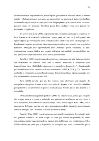 34
de transferência de responsabilidade, temos alguém que comete os atos mais atrozes, e mesmo
quando verbalizam remorso, têm ações que demonstram sua ausência de culpa. São também
considerados megalomaníacos, com grande fascínio por poder e pelo controle sobre os outros,
possuem mania de grandeza. Acreditam poder fazer qualquer coisa, pois pensam ter
habilidades excepcionais.
De acordo com Silva (2008), os psicopatas não possuem a habilidade de se colocar no
lugar dos outros, demonstrando ausência de empatia, pois, para eles, as demais pessoas são
apenas objetos que servem para serem utilizados com o objetivo de trazer satisfação pessoal.
Esta falta de empatia é apresentada não somente com estranhos, mas também com os próprios
familiares. Qualquer laço aparentemente mais profundo aponta certamente os seus
sentimentos de possessividade e seus grandes poderes de racionalidade, que possibilitam que
eles aprendam a fingir sentimentos, e não a amar genuinamente.
Para Silva (2008), os psicopatas são mentirosos contumazes, ou seja, fazem da mentira
seu instrumento de trabalho. Junto com a mentira trapaceiam e manipulam com
impressionante frieza e habilidade, o que comprova sua pobreza de emoções “[...] evidenciada
pela limitada variedade e intensidade de seus sentimentos.” (SILVA, 2008, p. 77). Costumam
confundir os sentimentos e, normalmente quando demonstram alguns, é pura encenação, por
isso, são considerados atores da vida real.
Silva (2008) acredita que um dos recursos mais observados em situações de
manipulação psicopática, é o que a autora denomina de “jogo de pena”, na qual o indivíduo
psicopata utiliza os sentimentos de piedade e solidariedade de outra pessoa para dominá-la e
controlá-la.
Outra característica apontada por Silva (2008) é a impulsividade, com a qual o sujeito
visa sempre alcançar o prazer, a satisfação sem qualquer arrependimento, ou seja, tende a
viver o momento, buscando satisfazer seus desejos. Nessa mesma lógica, Silva (2008), cita o
autocontrole deficiente, que faz com que o psicopata responda às frustrações com violência
súbita ou ameaças, e ele facilmente se ofende por motivos banais.
Segundo Silva (2008) os psicopatas possuem grande necessidade de excitação, pois
não possuem tolerância ao tédio, o que faz com que tenham incapacidade de serem
responsáveis, muitas vezes ignorando ou tratando com indiferença seus compromissos. Silva
(2008) salienta que para que o diagnóstico de psicopatia seja dado, é necessário que o
 