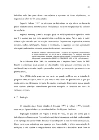 35
indivíduo tenha boa parte destas características e apresente, de forma significativa, os
requisitos do DSM-IV-TR acima citados.
Segundo Holmes (1997) os psicopatas são hedonistas, ou seja, vivem em busca do
prazer imediato sem se importar com as consequências ou quem irão prejudicar no caminho
da satisfação.
Segundo Kernberg (1995) o psicopata pode ser passivo-parasita ou agressivo, sendo
que é o segundo que tem como característica a ausência de culpa. Para o autor a maior
diferenciação entre eles está em relação a seus crimes. Enquanto que os primeiros praticam
mentiras, roubos, falsificações, fraudes e prostituição, os segundos são mais comumente
vistos praticando assaltos, estupros, roubos à mão armada e assassinatos.
A reduzida tolerância à frustração conduz à violência fácil e gratuita; os mecanismos
de defesa inconscientes de eleição são a racionalização e a projeção, indicando
outrem ou a própria sociedade como unicamente culpada e responsável por seus atos.
Não aprende com a punição. (FIORELLI; MANGINI, 2009, p. 108, grifos do autor).
De acordo com Silva (2008, em entrevista para o programa Sem Censura da TVE
Brasil) os psicopatas ainda podem ser classificados como portando psicopatia leve (os
extelionatários), moderados (aqueles que mandam matar) e graves (aqueles que matam com as
próprias mãos).
Silva (2008) ainda acrescenta que existe um grande problema em se tratando de
pesquisas sobre psicopatas, uma vez que estas só são viáveis em penitenciárias e que, por
muitas vezes, não há interesse por parte dos sujeitos pesquisados de revelarem algo, e quando
estes aceitam participar, normalmente procuram manipular as respostas em busca de
vantagens pessoais.
4.2.3 Etiologia
Os seguintes dados foram retirados de Fonseca (1997) e Holmes (1997). Segundo
estes autores é possível observar causas hereditárias, fisiológicas e familiares.
Explicação Estrutural: diz respeito à teoria de Freud, no qual ele afirma que os
indivíduos com Transtorno de Personalidade Anti-Social carecem de ansiedade e culpa devido
a um superego mal desenvolvido, deixando-os desadequados às suas vivências em sociedade.
Como existe essa ausência de um superego bem desenvolvido, o id tem uma redução de
restrições, o que conduz a comportamentos mais impulsivos e hedonistas. Essa falha de
 