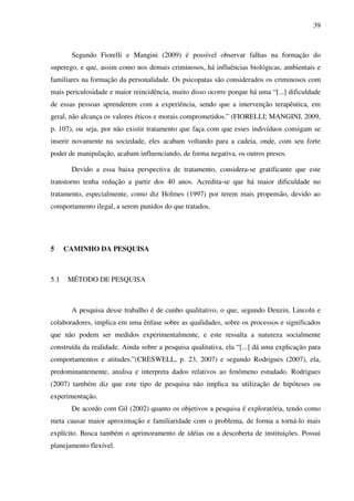 39
Segundo Fiorelli e Mangini (2009) é possível observar falhas na formação do
superego, e que, assim como nos demais criminosos, há influências biológicas, ambientais e
familiares na formação da personalidade. Os psicopatas são considerados os criminosos com
mais periculosidade e maior reincidência, muito disso ocorre porque há uma “[...] dificuldade
de essas pessoas aprenderem com a experiência, sendo que a intervenção terapêutica, em
geral, não alcança os valores éticos e morais comprometidos.” (FIORELLI; MANGINI, 2009,
p. 107), ou seja, por não existir tratamento que faça com que esses indivíduos consigam se
inserir novamente na sociedade, eles acabam voltando para a cadeia, onde, com seu forte
poder de manipulação, acabam influenciando, de forma negativa, os outros presos.
Devido a essa baixa perspectiva de tratamento, considera-se gratificante que este
transtorno tenha redução a partir dos 40 anos. Acredita-se que há maior dificuldade no
tratamento, especialmente, como diz Holmes (1997) por terem mais propensão, devido ao
comportamento ilegal, a serem punidos do que tratados.
5 CAMINHO DA PESQUISA
5.1 MÉTODO DE PESQUISA
A pesquisa desse trabalho é de cunho qualitativo, o que, segundo Denzin, Lincoln e
colaboradores, implica em uma ênfase sobre as qualidades, sobre os processos e significados
que não podem ser medidos experimentalmente, e este ressalta a natureza socialmente
construída da realidade. Ainda sobre a pesquisa qualitativa, ela “[...] dá uma explicação para
comportamentos e atitudes.”(CRESWELL, p. 23, 2007) e segundo Rodrigues (2007), ela,
predominantemente, analisa e interpreta dados relativos ao fenômeno estudado. Rodrigues
(2007) também diz que este tipo de pesquisa não implica na utilização de hipóteses ou
experimentação.
De acordo com Gil (2002) quanto os objetivos a pesquisa é exploratória, tendo como
meta causar maior aproximação e familiaridade com o problema, de forma a torná-lo mais
explícito. Busca também o aprimoramento de idéias ou a descoberta de instituições. Possui
planejamento flexível.
 