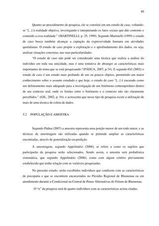40
Quanto ao procedimento de pesquisa, ele se constitui em um estudo de caso, voltando-
se “[...] à realidade objetiva, investigando e interpretando os fatos sociais que dão contorno e
conteúdo a essa realidade.” (MARTINELLI, p. 25, 1999). Segundo Martinelli (1999) o estudo
de caso busca também alcançar a captação da expressividade humana em atividades
quotidianas. O estudo de caso propõe a exploração e o aprofundamento dos dados, ou seja,
analisar situações concretas, nas suas particularidades.
“O estudo de caso não pode ser considerado uma técnica que realiza a análise do
indivíduo em toda sua unicidade, mas é uma tentativa de abranger as características mais
importantes do tema que se está pesquisando.”(PÁDUA, 2007, p.74). E segundo Gil (2002) o
estudo de caso é um estudo mais profundo de um ou poucos objetos, permitindo um maior
conhecimento sobre o assunto estudado e que hoje, o estudo de caso “[...] é encarado como
um delineamento mais adequado para a investigação de um fenômeno contemporâneo dentro
de seu contexto real, onde os limites entre o fenômeno e o contexto não são claramente
percebidos.” (GIL, 2002, p. 54), e acrescenta que nesse tipo de pesquisa existe a utilização de
mais de uma técnica de coleta de dados.
5.2 POPULAÇÃO E AMOSTRA
Segundo Pádua (2007) a amostra representa uma porção menor de um todo maior, e as
técnicas de amostragem são utilizadas quando se pretende ampliar as características
encontradas, através de generalização ou predição.
A amostragem, segundo Appolinário (2006), se refere a como os sujeitos que
participarão da pesquisa serão selecionados. Sendo assim, a amostra será probalística
sistemática, que segundo Appolinário (2006), conta com algum critério previamente
estabelecido que tenha relação com as variáveis pesquisadas.
No presente estudo, serão escolhidos indivíduos que condizem com as características
de psicopatia e que se encontrem encarcerados no Presídio Regional de Blumenau ou em
atendimento durante a Condicional na Central de Penas Alternativas do Fórum de Blumenau.
O “n” da pesquisa será de quatro indivíduos com as características acima citadas.
 