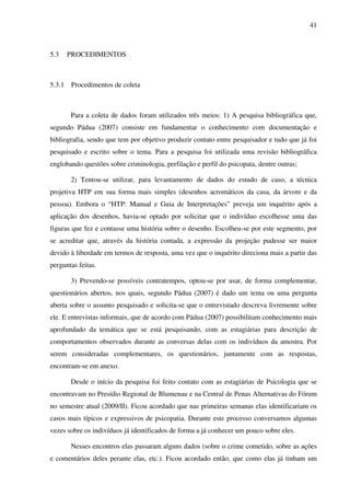 41
5.3 PROCEDIMENTOS
5.3.1 Procedimentos de coleta
Para a coleta de dados foram utilizados três meios: 1) A pesquisa bibliográfica que,
segundo Pádua (2007) consiste em fundamentar o conhecimento com documentação e
bibliografia, sendo que tem por objetivo produzir contato entre pesquisador e tudo que já foi
pesquisado e escrito sobre o tema. Para a pesquisa foi utilizada uma revisão bibliográfica
englobando questões sobre criminologia, perfilação e perfil do psicopata, dentre outras;
2) Tentou-se utilizar, para levantamento de dados do estudo de caso, a técnica
projetiva HTP em sua forma mais simples (desenhos acromáticos da casa, da árvore e da
pessoa). Embora o “HTP: Manual e Guia de Interpretações” preveja um inquérito após a
aplicação dos desenhos, havia-se optado por solicitar que o indivíduo escolhesse uma das
figuras que fez e contasse uma história sobre o desenho. Escolheu-se por este segmento, por
se acreditar que, através da história contada, a expressão da projeção pudesse ser maior
devido à liberdade em termos de resposta, uma vez que o inquérito direciona mais a partir das
perguntas feitas.
3) Prevendo-se possíveis contratempos, optou-se por usar, de forma complementar,
questionários abertos, nos quais, segundo Pádua (2007) é dado um tema ou uma pergunta
aberta sobre o assunto pesquisado e solicita-se que o entrevistado descreva livremente sobre
ele. E entrevistas informais, que de acordo com Pádua (2007) possibilitam conhecimento mais
aprofundado da temática que se está pesquisando, com as estagiárias para descrição de
comportamentos observados durante as conversas delas com os indivíduos da amostra. Por
serem consideradas complementares, os questionários, juntamente com as respostas,
encontram-se em anexo.
Desde o início da pesquisa foi feito contato com as estagiárias de Psicologia que se
encontravam no Presídio Regional de Blumenau e na Central de Penas Alternativas do Fórum
no semestre atual (2009/II). Ficou acordado que nas primeiras semanas elas identificariam os
casos mais típicos e expressivos de psicopatia. Durante este processo conversamos algumas
vezes sobre os indivíduos já identificados de forma a já conhecer um pouco sobre eles.
Nesses encontros elas passaram alguns dados (sobre o crime cometido, sobre as ações
e comentários deles perante elas, etc.). Ficou acordado então, que como elas já tinham um
 