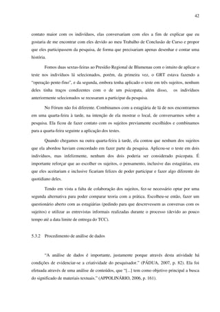 42
contato maior com os indivíduos, elas conversariam com eles a fim de explicar que eu
gostaria de me encontrar com eles devido ao meu Trabalho de Conclusão de Curso e propor
que eles participassem da pesquisa, de forma que precisariam apenas desenhar e contar uma
história.
Fomos duas sextas-feiras ao Presídio Regional de Blumenau com o intuito de aplicar o
teste nos indivíduos lá selecionados, porém, da primeira vez, o GRT estava fazendo a
“operação pente-fino”, e da segunda, embora tenha aplicado o teste em três sujeitos, nenhum
deles tinha traços condizentes com o de um psicopata, além disso, os indivíduos
anteriormente selecionados se recusaram a participar da pesquisa.
No Fórum não foi diferente. Combinamos com a estagiária de lá de nos encontrarmos
em uma quarta-feira à tarde, na intenção de ela mostrar o local, de conversarmos sobre a
pesquisa. Ela ficou de fazer contato com os sujeitos previamente escolhidos e combinamos
para a quarta-feira seguinte a aplicação dos testes.
Quando chegamos na outra quarta-feira à tarde, ela contou que nenhum dos sujeitos
que ela abordou haviam concordado em fazer parte da pesquisa. Aplicou-se o teste em dois
indivíduos, mas infelizmente, nenhum dos dois poderia ser considerado psicopata. É
importante reforçar que ao escolher os sujeitos, o pensamento, inclusive das estagiárias, era
que eles aceitariam e inclusive ficariam felizes de poder participar e fazer algo diferente do
quotidiano deles.
Tendo em vista a falta de colaboração dos sujeitos, fez-se necessário optar por uma
segunda alternativa para poder comparar teoria com a prática. Escolheu-se então, fazer um
questionário aberto com as estagiárias (pedindo para que descrevessem as conversas com os
sujeitos) e utilizar as entrevistas informais realizadas durante o processo (devido ao pouco
tempo até a data limite de entrega do TCC).
5.3.2 Procedimento de análise de dados
“A análise de dados é importante, justamente porque através desta atividade há
condições de evidenciar-se a criatividade do pesquisador.” (PÁDUA, 2007, p. 82). Ela foi
efetuada através de uma análise de conteúdos, que “[...] tem como objetivo principal a busca
do significado de materiais textuais.” (APPOLINÁRIO, 2006, p. 161).
 