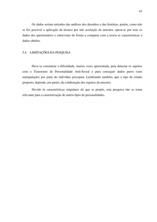 43
Os dados seriam retirados das análises dos desenhos e das histórias, porém, como não
se fez possível a aplicação da técnica por não aceitação da amostra, optou-se por usar os
dados dos questionários e entrevistas de forma a comparar com a teoria as características e
dados obtidos.
5.4 LIMITAÇÕES DA PESQUISA
Deve-se considerar a dificuldade, muitas vezes apresentada, para detectar os sujeitos
com o Transtorno de Personalidade Anti-Social e para conseguir dados puros (sem
manipulação) por parte do indivíduo psicopata. Lembrando também, que o tipo de estudo
proposto, depende, em partes, da colaboração dos sujeitos da amostra.
Devido às características singulares do que se propôs, esta pesquisa não se torna
relevante para a caracterização de outros tipos de personalidades.
 