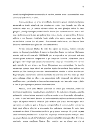 45
através de um planejamento e contratação de terceiros, mandou matar a ex-namorada e nunca
admitiu ter participação no crime.
Márcio, através de seu crime premeditado, demonstrou grande inteligência (bastante
demarcada na teoria) através de seu planejamento, assim como Amanda, que além de
conversar sobre tudo, já cometeu diversos crimes nos quais planejou roubos de forma
perspicaz (como por exemplo quando contratou pessoas para assaltarem sua casa bem na hora
que o joalheiro estava lá, para que pudesse ficar com as jóias) e Jair que se utiliza de termos
difíceis e com bastante eloqüência (muito citada pelos autores como sendo uma das
características centrais dos psicopatas), demonstrando conhecimento em diversas áreas,
inclusive confrontando a estagiária em seus conhecimentos.
Por não conhecer detalhes das vidas dos sujeitos da pesquisa, pudemos constatar
apenas em Amanda fortes indícios de transtorno de conduta durante boa parte da vida (o que é
um dos indícios utilizados pelo DSM-IV-TR para se dagnosticar um psicopata), aplicando
diversos golpes planejados, comprovando o que Gonçalves e Amorin (2004) dizem, que os
psicopatas estão sempre atrás de sensações mais fortes, sendo que isto também pode ser visto
pela sucessão de seus crimes, que foram diferenciando em complexidade. Ela também
demonstrou bastante frieza, não só por assassinar alguém da família de forma violenta, mas
também por falar da situação de forma a não se emocionar, além de se utilizar de teatro para
fingir emoções, características também encontradas nas conversas com João e Jair que falam
com confiança, olham no olho e não demonstram abalo emocional (não choram nem
modificam suas expressões faciais) nem ao falar das situações mais horrendas, o que explicita
o fator de que os psicopatas possuem danos emocionais.
Amanda, assim como Márcio, confessam os crimes que cometeram, porém não
mostram arrependimento ou culpa, traços característicos dos indivíduos psicopatas. Amanda,
embora não costume falar de seus crimes, utiliza-se, muitas vezes, de projeção, afirmando ser
a vítima. Já em Condicional, Amanda, por muito tempo não declarou qual era seu trabalho, e
depois de algumas conversas confessou que o trabalho que exercia não era digno e então
apresentou seu cartão, no qual se designava como prestadora de serviços, melhor visto por ela
(sic). Aqui pôde-se observar a necessidade dos indivíduos psicopatas de status tanto
comentada nos livros. É interessante ressaltarm que graças ao status que Jair possui, ele pode
andar livremente pelo Presídio, e exercer uma função que necessita de certa instrução. A fala
de Jair, ao chamar sua cela de “apartamento”, demonstra também esta necessidade de viver de
aparências sempre grandiosas. Pode-se dizer também, que ao chamar sua cela de
 