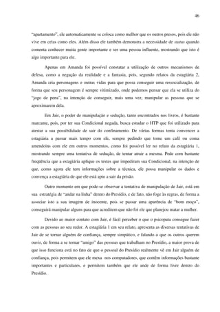 46
“apartamento”, ele automaticamente se coloca como melhor que os outros presos, pois ele não
vive em celas como eles. Além disso ele também demonstra a necessidade de status quando
comenta conhecer muita gente importante e ser uma pessoa influente, mostrando que isto é
algo importante para ele.
Apenas em Amanda foi possível constatar a utilização de outros mecanismos de
defesa, como a negação da realidade e a fantasia, pois, segundo relatos da estagiária 2,
Amanda cria personagens e outras vidas para que possa conseguir uma ressocialização, de
forma que seu personagem é sempre vitimizado, onde podemos pensar que ela se utiliza do
“jogo de pena”, na intenção de conseguir, mais uma vez, manipular as pessoas que se
aproximarem dela.
Em Jair, o poder de manipulação e sedução, tanto encontrados nos livros, é bastante
marcante, pois, por ter sua Condicional negada, busca estudar o HTP que foi utilizado para
atestar a sua possibilidade de sair do confinamento. De várias formas tenta convencer a
estagiária a passar mais tempo com ele, sempre pedindo que tome um café ou coma
amendoins com ele em outros momentos, como foi possível ler no relato da estagiária 1,
mostrando sempre uma tentativa de sedução, de tentar atrair a mesma. Pede com bastante
freqüência que a estagiária aplique os testes que impediram sua Condicional, na intenção de
que, como agora ele tem informações sobre a técnica, ele possa manipular os dados e
convença a estagiária de que ele está apto a sair da prisão.
Outro momento em que pode-se observar a tentativa de manipulação de Jair, está em
sua estratégia de “andar na linha” dentro do Presídio, e de fato, não foge às regras, de forma a
associar isto a sua imagem de inocente, pois se passar uma aparência de “bom moço”,
conseguirá manipular alguns para que acreditem que não foi ele que planejou matar a mulher.
Devido ao maior contato com Jair, é fácil perceber o que o psicopata consegue fazer
com as pessoas ao seu redor. A estagiária 1 em seu relato, apresenta as diversas tentativas de
Jair de se tornar alguém de confiança, sempre simpático, e falando o que os outros querem
ouvir, de forma a se tornar “amigo” das pessoas que trabalham no Presídio, a maior prova de
que isso funciona está no fato de que o pessoal do Presídio realmente vê em Jair alguém de
confiança, pois permitem que ele mexa nos computadores, que contêm informações bastante
importantes e particulares, e permitem também que ele ande de forma livre dentro do
Presídio.
 