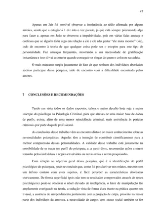 47
Apenas em Jair foi possível observar a intolerância ao tédio afirmada por alguns
autores, sendo que a estagiária 1 diz não o ver parado, já que está sempre procurando algo
para fazer e, apenas em João se observou a impulsividade, pois em várias falas ameaça e
confessa que se alguém falar algo em relação a ele e ele não gostar “ele mata mesmo” (sic),
indo de encontro à teoria de que qualquer coisa pode ser o estopim para este tipo de
personalidade. Faz ameaças frequentes, mostrando a sua necessidade de gratificação
instantânea e isso só vai acontecer quando conseguir se vingar de quem o colocou na cadeia.
O mais marcante surgiu justamente do fato de que nenhum dos indivíduos abordados
aceitou participar dessa pesquisa, indo de encontro com a dificuldade encontrada pelos
autores.
7 CONCLUSÕES E RECOMENDAÇÕES
Tendo em vista todos os dados expostos, talvez o maior desafio hoje seja a maior
inserção do psicólogo na Psicologia Criminal, para que através de uma maior base de dados
de perfis, exista, além de uma menor reincidência criminal, mais assistência às perícias
criminais por parte daquele profissional.
As conclusões desse trabalho vêm ao encontro disto e de maior conhecimento sobre as
personalidades psicopáticas. Aquelas têm a intenção de contribuir cientificamente para a
melhor compreensão dessas personalidades. A validade desse trabalho está justamente na
possibilidade de se traçar um perfil do psicopata, e, a partir disso, recomendar ações a serem
tomadas pelos indivíduos e órgãos envolvidos ou novas áreas a serem pesquisadas.
Com relação ao objetivo geral dessa pesquisa, que é a identificação do perfil
psicológico do psicopata, pode-se concluir que, como foi possível ver nos relatos, mesmo com
um ínfimo contato com estes sujeitos, é fácil perceber as características abordadas
teoricamente. De forma superficial (pois não tem-se resultados comprovados através de testes
psicológicos) pode-se observar o nível elevado de inteligência, o fator de manipulação tão
amplamente averiguado na teoria, a sedução vista de forma clara (tanto na prática quanto nos
livros), a ausência de arrependimento juntamente com a projeção de culpa, presente na maior
parte dos indivíduos da amostra, a necessidade de cargos com status social também se fez
 
