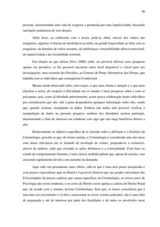 48
presente, demonstrando uma vida de exageros e permeada por uma impulsividade, buscando
satisfação instântenea de seus desejos.
Além disso, ao confrontar com a teoria, pode-se obter, através dos relatos das
estagiárias, algumas vivências de intolerância ao tédio, da grande loquocidade ao falar com as
estagiárias, do domínio de vários assuntos, da indiferença e insensibilidade afetivo-emocional,
da impulsividade e da versatilidade criminal.
Em relação ao que afirma Silva (2008) sobre ser possível efetivar estas pesquisas
apenas em presídios, se fez possível encontrar outro local disponível e viável para tais
investigações: uma extensão dos Presídios, as Centrais de Penas Alternativas dos Fóruns, que
trabalha com os indivíduos que conseguiram Condicional.
Mesmo tendo observado todos estes traços, o que mais chama a atenção e o que mais
elucidou a teoria, diz respeito à dificuldade em se estudar e fazer pesquisas sobre e com os
psicopatas, pois, como já abordado anteriormente, existe pouca colaboração destes indivíduos
por considerarem que não vale à pena despenderem qualquer informação sobre eles, sendo
que, quando aceitam, manipulam os dados. Embora não tenha sido possível verificar a
manipulação de dados na presente pesquisa, nenhum dos abordados aceitou participar,
demonstrando a falta de interesse em colaborar com algo que não traga benefícios diretos a
eles.
Relativamente ao objetivo específico de se elucidar sobre a definição e o histórico da
Criminologia, percebe-se que, de forma sucinta, a Criminologia é considerada uma das áreas
com maior relevância em se tratando de resolução de crimes, propondo-se a esclarecer,
através de análises, tudo que circunda as ações delituosas e a criminalidade. Com base no
estudo do comportamento humano, é uma ciência multidisciplinar que, apesar de recente, vem
crescendo rapidamente devido a um aumento da demanda.
Aqui cabe um pensamento mais crítico, sabe-se que é uma área pouco pesquisada e
com poucos especialistas aqui no Brasil e é possível observar que nas grades curriculares das
Universidades há poucas cadeiras que sejam específicas da Criminologia, no nosso curso de
Psicologia não existe nenhuma, e no curso de Direito existe apenas a cadeira de Direito Penal
que, de acordo com a ementa, leciona Criminologia. Será que, se temos consciência que é
uma área em crescimento e só têm a acrescentar ao nosso sistema judiciário, não é uma falta
de preparação e até de interesse por parte das faculdades e de todos os envolvidos neste
 