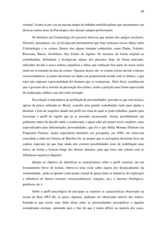 49
sistema? Acaba-se por cair na mesma utopia de trabalho multidisciplinar que encontramos em
diversas outras áreas da Psicologia e dos demais campos profissionais.
No histórico da Criminologia foi possível observar que muitos dos antigos escritores,
filósofos, pensadores, etc, já divulgavam pensamentos que hoje norteiam nossas idéias sobre
Criminologia e os crimes. Dentre eles alguns bastante conhecidos como Platão, Voltaire,
Rousseau, Bacon, Aristóteles, São Tomás de Aquino. Os mesmos, de forma original ou
contribuidora, defendiam e divulgavam alguns dos preceitos hoje, de forma marcante,
utilizados devido a nossa cultura capitalista e idéias que embasam boa parte da nossa teoria
atual em se tratando da área de crimes. Algumas destas são: se comete crimes devido a fatores
socioeconômicos, as penas deveriam ser dadas em proporcional acordo com os delitos, e que
estes não superam a personalidade dos homens que os cometeram. Além disso, acreditavam
que o governo deve investir na prevenção dos crimes, sendo a punição uma forma equivocada
de reeducação, embora seja útil como exemplo.
Em relação à importância da perfilação de personalidades, percebe-se que esta técnica,
apesar de pouco utilizada no Brasil, concebe uma grande contribuição tanto para ajudar a
diminuir a lista de suspeitos dando um perfil em cima do qual se pode trabalhar, quanto para
investigar o perfil do sujeito que já se encontra encarcerado. Assim, possibilitando um
parâmetro maior de decidir sobre a condicional, e quem sabe até porpor novos modelos, mais
especializados para determinadas personalidades, que foi o que Hilda Morana (Doutora em
Psiquiatria Forense, maior especialista brasileira em psicopatia, em 2009, em entrevista
concedida a rádio da Câmara de Brasília) fez ao propor que os psicopatas deveriam ficar em
cadeias especiais (já que hoje ainda não existem possibilidades reais de reabilitação para
estes), de forma a ficarem longe dos demais detentos, para que estes não sofram com as
influências negativas daqueles.
Quanto ao objetivo de identificar as características sobre o perfil criminal, em um
levantamento breve de teorias, obteve-se uma visão sobre alguns dos desencadeantes da
criminalidade, pode-se apontar como ponto central de quase todas as tentativas de explicação
a influência de fatores externos (socioeconômicos, relações, etc.) e internos (biológicos,
genéticos, etc.).
Sobre o perfil psicológico do psicopata se manteve as características observadas na
escala de Hare (PCL-R), as quais, algumas, puderam ser observadas através dos relatos.
Entende-se que existe uma linha tênue entre as personalidades psicopáticas e àquelas
consideradas normais, atentando para o fato de que é muito difícil, na maioria dos casos,
 